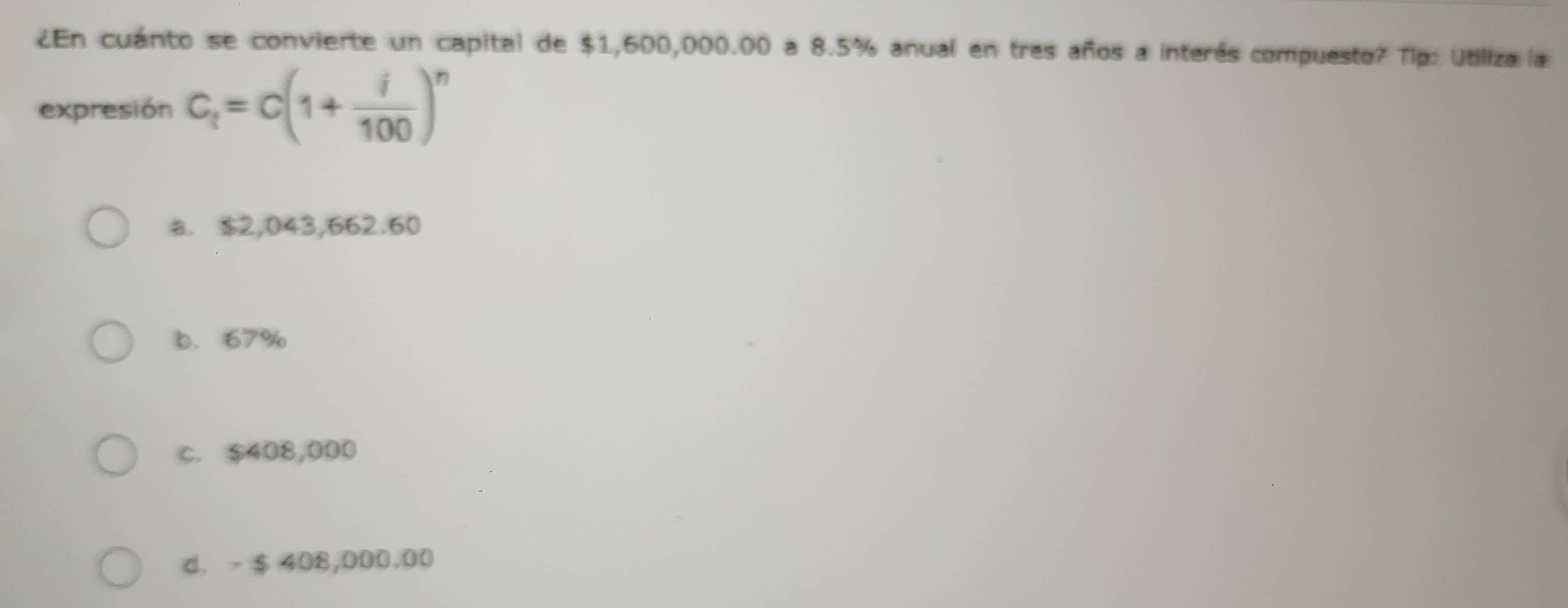 ¿En cuánto se convierte un capital de $1,600,000.00 a 8.5% anual en tres años a interés compuesto? Tip: Utiliza la
expresión C_t=c(1+ i/100 )^n
a. $2,043,662.60
b. 67%
c. $408,000
d. - $ 408,000,00