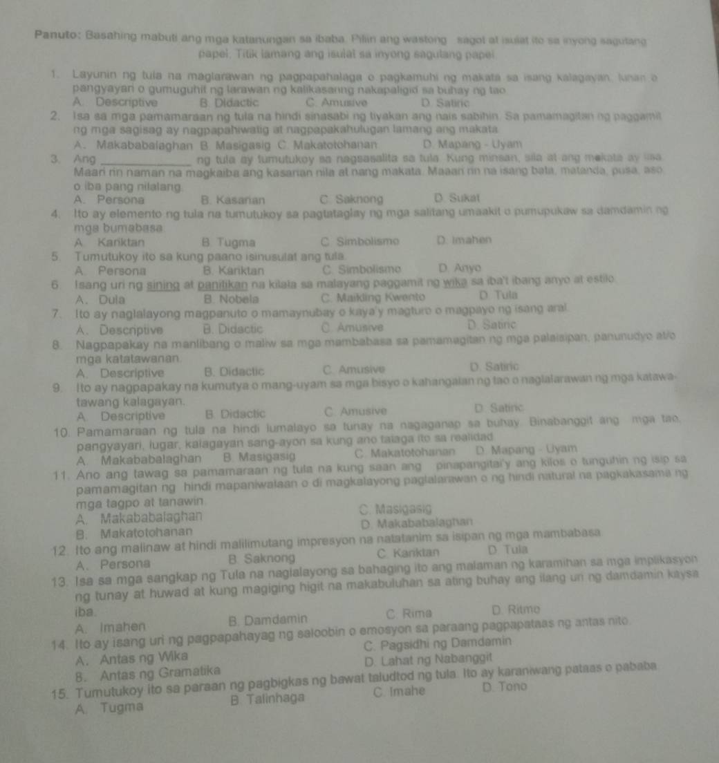 Panuto: Basahing mabuti ang mga katanungan sa ibaba. Piliin ang wastong sagot at isulat ito sa inyong sagutang
papel. Titik lamang ang isulal sa inyong sagulang pape
1. Layunin ng tula na maglarawan ng pagpapahalaga o pagkamuhi ng makata sa isang kalagayan, lunan a
pangyayari o gumuguhit ng larawan ng kalikasanng nakapaligid sa buhay ng tao
A. Descriptive B. DIdactic C. Amusive D. Satiric
2. Isa sa mga pamamaraan ng tula na hindi sinasabi ng tiyakan ang nais sabihin. Sa pamamagitaning paggamit
ng mga sagisag ay nagpapahiwatig at nagpapakahulugan lamang ang makata
A. Makababalaghan B. Masigasig C. Makatotohanan D. Mapang - Uyam
3. Ang _ng tula ay tumutukoy sa nagsasalita sa tula. Kung minsan, sila at ang mekata ay usa
Maari rin naman na magkaiba ang kasarian nila at nang makata. Maaan nn na isang bata, matanda, pusa, aso
o iba pang nilalang.
A. Persona B. Kasarian C Saknong D. Sukat
4. Ito ay elemento ng tula na tumutukoy sa pagtataglay ng mga salitang umaakit o pumupukaw sa damdamin ng
mga bumabasa
A Kariktan B. Tugma C Simbolismo D. Imahen
5. Tumutukoy ito sa kung paano isinusulat ang tula.
A Persona B. Kariktan C. Simbolismo D. Anyo
6. I sang uri ng sining at panilikan na kilata sa malayang paggamit ng wika sa iba't ibang anyo at estilo
A. Dula B. Nobela C. Maikling Kwento D Tula
7. Ito ay naglalayong magpanuto o mamaynubay o kaya'y magture o magpayo ng isang aral
A、 Descriptive B. Didactic C. Amusive D. Satinc
8. Nagpapakay na manlibang o maliw sa mga mambabasa sa pamamagitan ng mga palaisipan, panunudyo at/o
mga katatawanan
A. Descriptive B. Didactic C. Amusive D. Satiric
9. Ito ay nagpapakay na kumutya o mang-uyam sa mga bisyo o kahangaian ng tao o naglalarawan ng mga katawa
tawang kalagayan.
A. Descriptive B. Didactic C. Amusive D. Satinc
10. Pamamaraan ng tula na hindi lumalayo sa tunay na nagaganap sa buhay. Binabanggit ang mga tae.
pangyayari, lugar, kalagayan sang-ayon sa kung ano taiaga ito sa realidad
A. Makababalaghan B. Masigasig C. Makatotohanan D. Mapang - Uyam
11. Ano ang tawag sa pamamaraan ng tula na kung saan ang pinapangitai'y ang kilos o tunguhin ng isip sa
pamamagitan ng hindi mapaniwalaan o di magkalayong paglalarawan o ng hindi natural na pagkakasama ng
mga tagpo at tanawin
C. Masigasig
A. Makababalaghan
B. Makatotohanan D. Makababalagtan
12. Ito ang malinaw at hindi malilimutang impresyon na natatanim sa isipan ng mga mambabasa
A、 Persona B. Saknong C Kariktan D Tula
13. Isa sa mga sangkap ng Tula na naglalayong sa bahaging ito ang malaman ng karamihan sa mga implikasyon
ng tunay at huwad at kung magiging higit na makabuluhan sa ating buhay ang ilang un ng damdamin kaysa 
iba. C Rima
A. Imahen B. Damdamin D. Ritmo
14. Ito ay isang uri ng pagpapahayag ng saloobin o emosyon sa paraang pagpapataas ng antas nito
A. Antas ng Wika C. Pagsidhi ng Damdamin
8. Antas ng Gramatika D. Lahat ng Nabanggit
15. Tumutukoy ito sa paraan ng pagbigkas ng bawat taludtod ng tula. Ito ay karaniwang pataas e pababa
A. Tugma B Talinhaga C. Imahe D. Tono