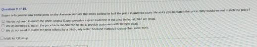 of 15.
Eugen sells you he saw some pens on the Amazon website that were selling for half the price in another store. He asks you to neatch the price. Why would we not match the price?
We do not need to match the price, umess Eugen provides iplicil evidence of the price he found, then we could
We do not need to match the price because Amazon seeks io providle customers with the best dieat
We do not need to match the price offuted by a thirs-party siiter, secause it would increase then undler fees
Mark for follow up