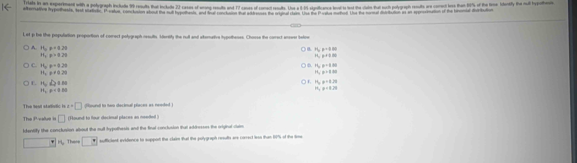 Ials in an experiment with a polygraph include 9 results that include 22 cases of wrong results and 77 cases of correct results. Use a 0 65 signilficance lirvel to test the ctalm that such polygraph results are correct less than 80% of the time Identifly the null hypothesi
alternative hypothesis, test statistic, P -value, conclusion about the null hypothesis, and final conclusion that addresses the original claim. Use the P -value method. Use the normal distribution as an appreximation of the binomial distribution
Let p be the population proportion of correct polygraph results. Identify the null and alterative hypotheses. Choose the correct answer below
A. H_op=0.20
B. H_o:p=0.00
H_x:p>0.20
H_2:p!= 0.80
D. H_o:p=0.80
C. H_0:p=0.20 H_3:p>0.80
H_1:p!= 0.20
E. H_0:I≥slant 0.60
F. H_o:p=0.20
H_1:p<0.80
H_1<0<0.20
The test statistic i z=□ (Round to two decimal places as needed )
The P -value is □ (Round to four decimal places as needed )
ldentify the conclusion about the null hypothesis and the final conclusion that addresses the original claim
v H_0 There □ sufficient evidence to support the claim that the polygraph results are correct less than 80% of the time