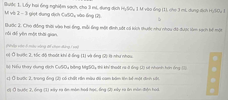 Bước 1. Lấy hai ống nghiệm sạch, cho 3 mL dung dịch H_2SO_4 1M * vào ống (1), cho 3 mL dung dịch H_2SO_41
M và 2 - 3 giọt dung dịch CuS O_4 vào ống (2). 
Bước 2. Cho đồng thời vào hai ống, mỗi ống một đinh sắt có kích thước như nhau đã được làm sạch bề mặt 
rối đề yên một thời gian. 
(Nhấp vào ô màu vàng để chọn đúng / sai) 
a) Ở bước 2, tốc độ thoát khí ở ống (1) và ống (2) là như nhau. 
b) Nếu thay dung dịch CuSO_4 bàng MgSO_4 thì khí thoát ra ở ống (2) sẽ nhanh hơn ống (1). 
c) Ở bước 2, trong ống (2) có chất rần màu đỏ cam bám lên bề mặt đinh sắt. 
d) Ở bước 2, ống (1) xảy ra ăn mòn hoá học, ống (2) xảy ra ăn mòn điện hoá.