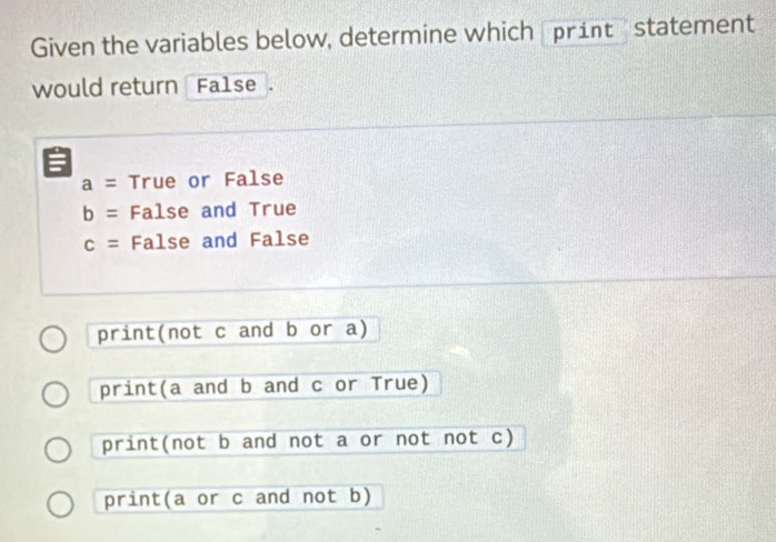 Given the variables below, determine which print statement
would return Fa1se .
:
a= True or False
b= False and True
c= False and False
print(not c and b or a)
print(a and b and c or True)
print(not b and not a or not not c)
print(a or c and not b)