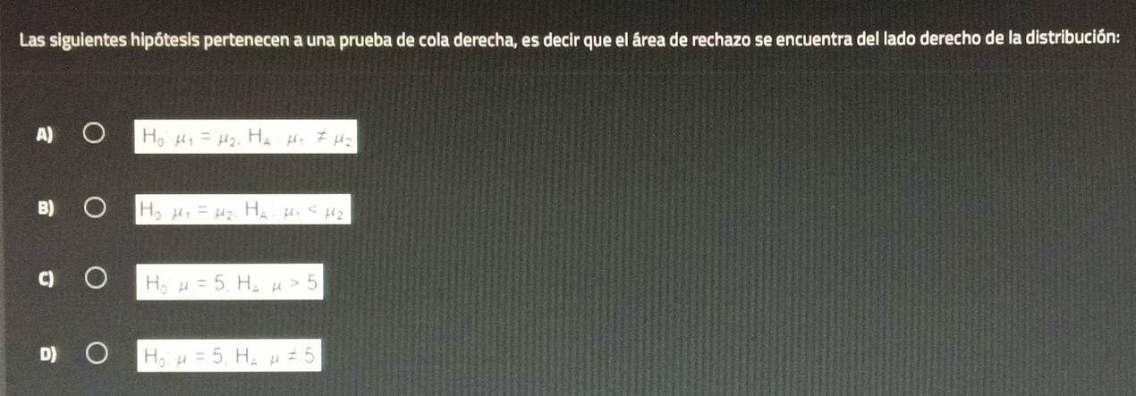 Las siguientes hipótesis pertenecen a una prueba de cola derecha, es decir que el área de rechazo se encuentra del lado derecho de la distribución:
H_0· mu _1=mu _2, H_Amu , != mu _2
H_0mu _1=mu _2, H_A, mu _1
H_0mu =5, H_2mu >5
D) H_0mu =5, H_2mu != 5