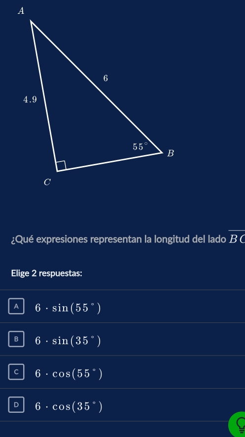 ¿Qué expresiones representan la longitud del lado overline BC
Elige 2 respuestas:
A 6· sin (55°)
B 6· sin (35°)
C 6· cos (55°)
D 6· cos (35°)