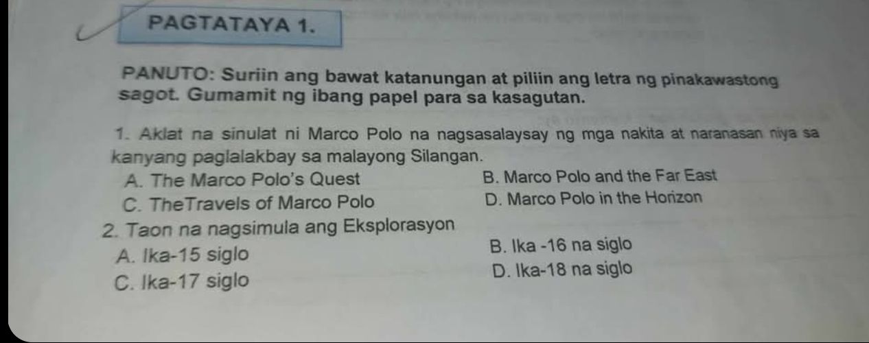 PAGTATAYA 1.
PANUTO: Suriin ang bawat katanungan at piliin ang letra ng pinakawastong
sagot. Gumamit ng ibang papel para sa kasagutan.
1. Aklat na sinulat ni Marco Polo na nagsasalaysay ng mga nakita at naranasan niya sa
kanyang paglalakbay sa malayong Silangan.
A. The Marco Polo's Quest B. Marco Polo and the Far East
C. TheTravels of Marco Polo D. Marco Polo in the Horizon
2. Taon na nagsimula ang Eksplorasyon
A. Ika- 15 siglo
B. Ika -16 na siglo
D. Ika-18 na siglo
C. Ika- 17 siglo