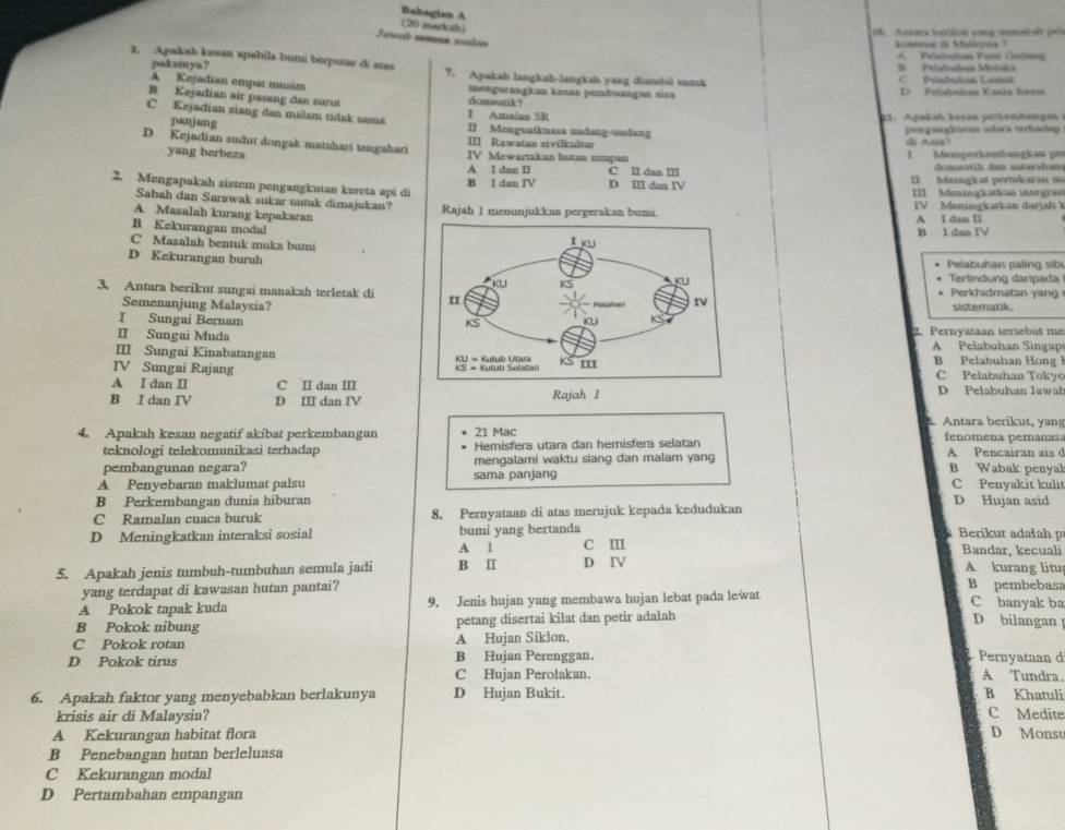 Babogian A
(20 mekah)
1h. Antara batilon cũng malish p
Jawab semun zoálás
aceena do Selorpes
A. Pelabolon Prre Colnng
1. Apakah kesan spabila bumi berpotar di amas 7. Apakah langkah-langkah yang dianshil sunsk
pakxinya? S  Prishohan Motska
C Pbahckua Lesa
A Kejadian emput musim mengurangian kesan pembuangan viaa D   Pstton Kasla Bess
B Kejadian air pasang dan suru domestik?
1 Amaian 5R  3 .  Apskah kasan per k enden  a
C Kejadian ziang dan malam tidak sama II Menguatkuasa undang-undang
panjang
pelgangknoan sdara tertudap
III Rawatan nivilkultur di A!
D Kejadian sudut dongak matahari tengahari IV Mewartakan hutan simpan
1  Mempstkembängkan pr
yang berbeza A 1 dan II C Il das III domestik dan sotaçaban
2. Mengapakah sistem pengangkutan kereta api di D III dan IV I Mengkat perticarín 1
B 1 dan IV  II Meningkatian integran
Sabah dan Sarawak sukar untuk dimajukan?
A Masalah kurang kepakaran Rajah 1 menunjukkan pergerakan bumi. IV Meningkarkan darjah k
A I dan l
B Kekurangan modal
B I dan IV
C Masalah bentuk muka bumi
D Kekurangan buruhPelabuhan paling sib
Terlindung darpada
3. Antara berikut sungai manakah terletak diPerkhidmatan yang
Semenanjung Malsysia?sistematik.
I Sungai Bernam 
II Sungai Muda2. Pernyataan tersebut me
III Sungai KinabatanganA  Pelabuhan Singap
B Pelabuhan Hong
IV Sungai Rajang C Pelabuhan Tokyo
A I dan II C II dan I
B I dan IV D II dan IV Rajah 1 D Pelabuhan Jawał
. Antara berikut, yang
4. Apakah kesan negatif akibat perkembangan 21 Mac fenomena pemanas
teknologi telekomunikasi terhadap Hemisfera utara dan hemisfera selatan
pembangunan negara? mengalami waktu siang dan malam yang B Wabak penyal A. Pencairan ais d
A Penyebaran maklumat palsu sama panjang C Penyakit kuli
B Perkembangan dunia hiburan D Hujan asid
C Ramalan cuaca buruk 8. Pernyataan di atas merujuk kepada kedudukan
Berikut adałah p
D Meningkatkan interaksi sosial bumi yang bertanda c m
A 1 Bandar, kecuali
5. Apakah jenis tumbuh-tumbuhan semula jadi B Ⅱ D IV
A. kurang litu
yang terdapat di kawasan hutan pantai? B pembebasa
A Pokok tapak kuda 9. Jenis hujan yang membawa hujan lebat pada lewat C banyak ba
B Pokok nibung petang disertai kilat dan petir adalah
D bilangan
C Pokok rotan A Hujan Siklon.
D Pokok tirus B Hujan Perenggan   Pernyaman d A Tundra.
C Hujan Perolakan.
6. Apakah faktor yang menyebabkan berlakunya D Hujan Bukit. B Khatuli C Medite
krisis air di Malaysia?
A Kekurangan habitat flora D Monsu
B Penebangan hutan berleluasa
C Kekurangan modal
D Pertambahan empangan