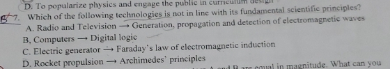 D. To popularize physics and engage the public in curriculum design
7. Which of the following technologies is not in line with its fundamental scientific principles?
A. Radio and Television → Generation, propagation and detection of electromagnetic waves
B, Computers → Digital logic
C. Electric generator — Faraday's law of electromagnetic induction
D. Rocket propulsion I Archimedes’ principles
are equal in magnitude. What can you