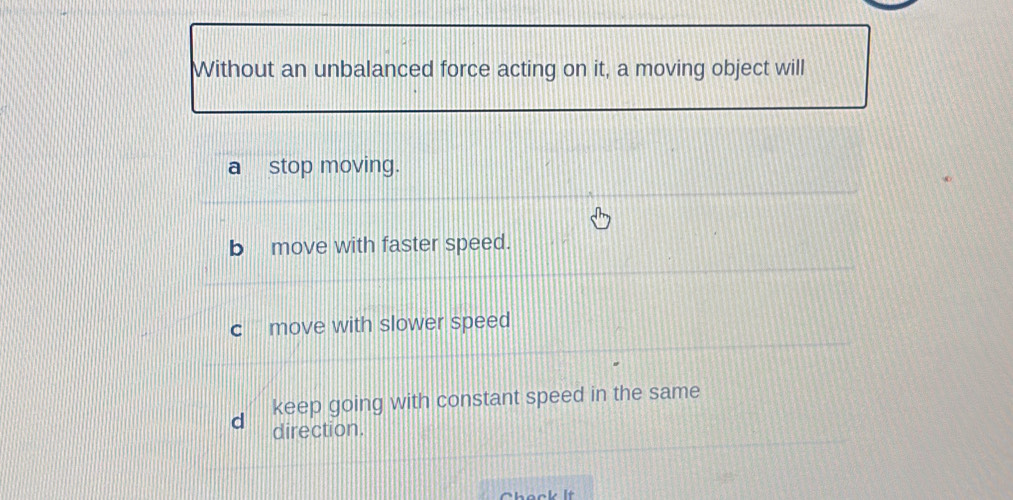 Without an unbalanced force acting on it, a moving object will
stop moving.
move with faster speed.
C move with slower speed
keep going with constant speed in the same
d direction.