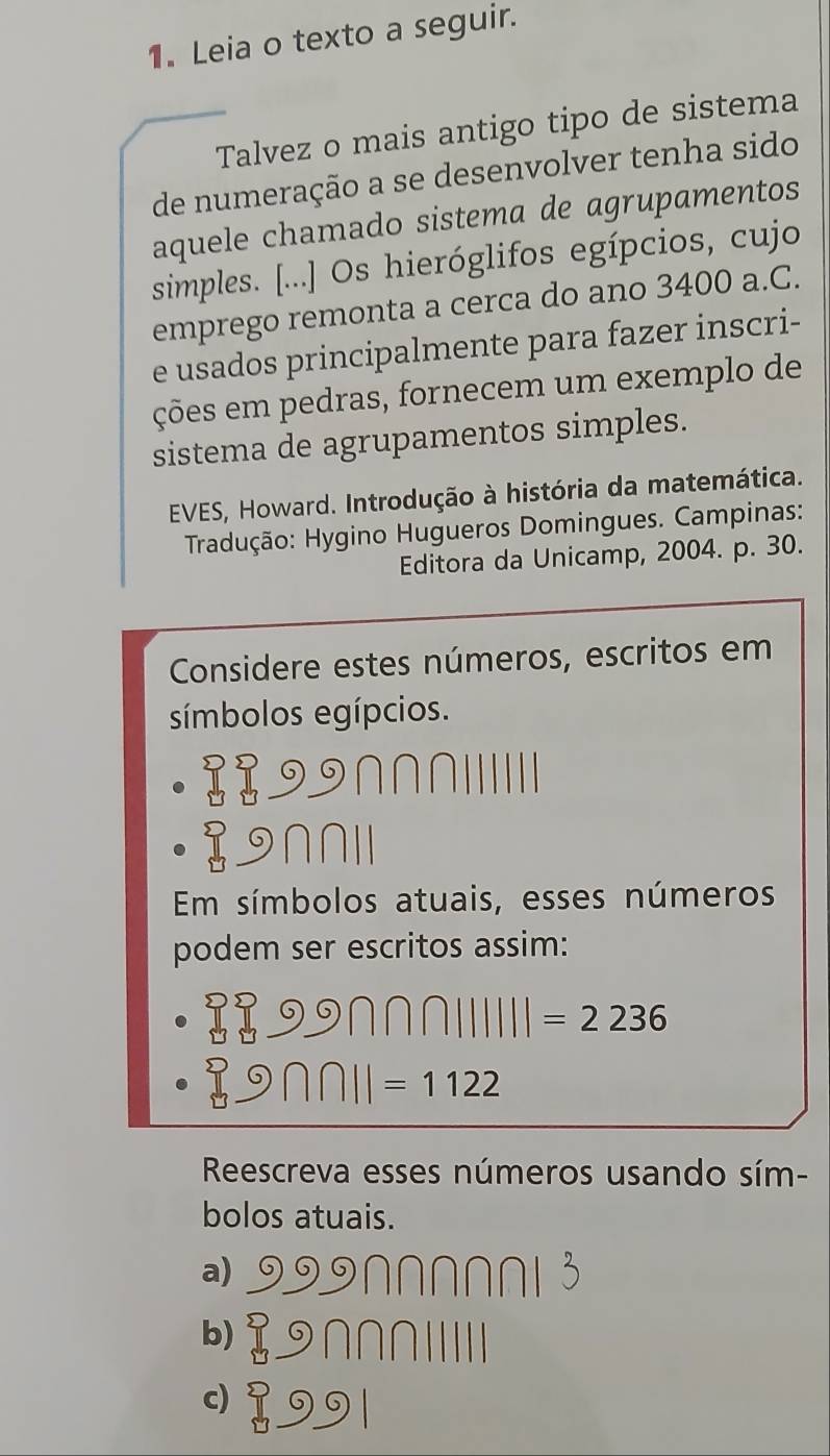 Leia o texto a seguir. 
Talvez o mais antigo tipo de sistema 
de numeração a se desenvolver tenha sido 
aquele chamado sistema de agrupamentos 
simples. [...] Os hieróglifos egípcios, cujo 
emprego remonta a cerca do ano 3400 a.C. 
e usados principalmente para fazer inscri- 
ções em pedras, fornecem um exemplo de 
sistema de agrupamentos simples. 
EVES, Howard. Introdução à história da matemática. 
Tradução: Hygino Hugueros Domingues. Campinas: 
Editora da Unicamp, 2004. p. 30. 
Considere estes números, escritos em 
símbolos egípcios.
∩∩∩
∩∩I
Em símbolos atuais, esses números 
podem ser escritos assim:
□ □ □  9∩ □ 1111=2236
□ 9∩ n||=1122
Reescreva esses números usando sím- 
bolos atuais. 
a) 999 Nor 
b⑨∩∩∩ⅢIII 
dI91