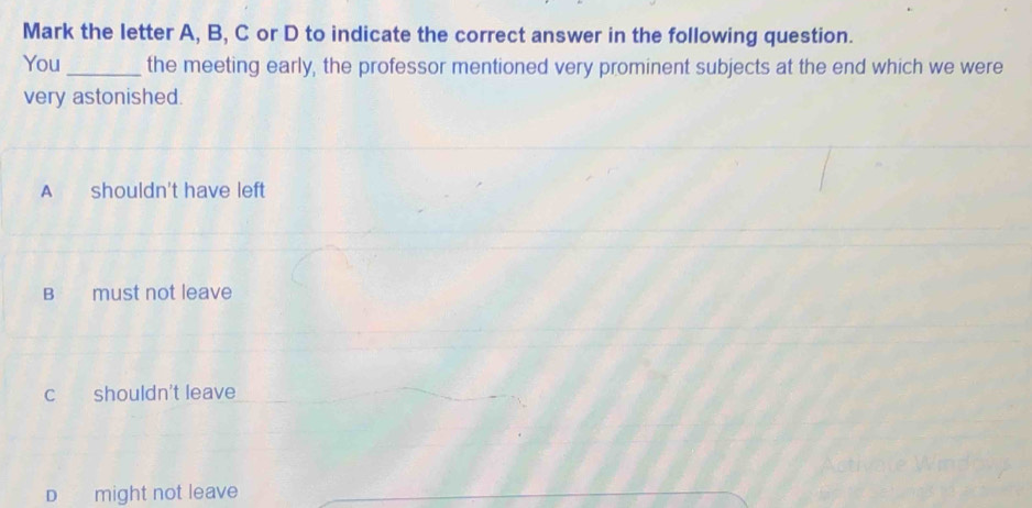 Mark the letter A, B, C or D to indicate the correct answer in the following question.
You_ the meeting early, the professor mentioned very prominent subjects at the end which we were
very astonished.
A shouldn't have left
B must not leave
c shouldn't leave
D might not leave