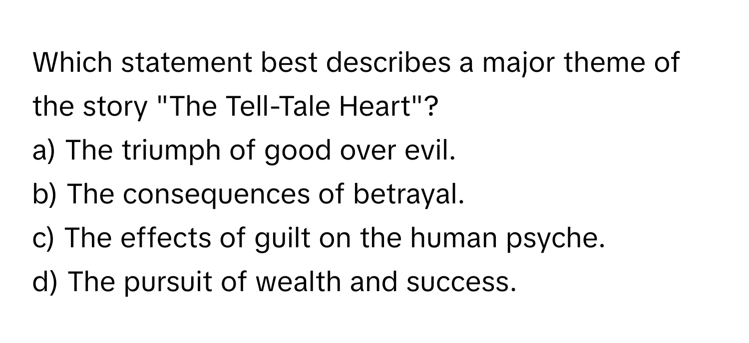 Which statement best describes a major theme of the story "The Tell-Tale Heart"?

a) The triumph of good over evil.
b) The consequences of betrayal.
c) The effects of guilt on the human psyche.
d) The pursuit of wealth and success.