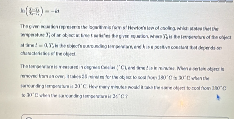 ln (frac T_i-T_sT_0-T_s)=-kt
The given equation represents the logarithmic form of Newton's law of cooling, which states that the 
temperature I' of an object at time t satisfies the given equation, where T_0 is the temperature of the object 
at time t=0,T, , is the object's surrounding temperature, and k is a positive constant that depends on 
characteristics of the object. 
The temperature is measured in degrees Celsius (^circ C) , and time t is in minutes. When a certain object is 
removed from an oven, it takes 30 minutes for the object to cool from 180°C to 30°C when the 
surrounding temperature is 20°C. How many minutes would it take the same object to cool from 180°C
to 30°C when the surrounding temperature is 24°C ?