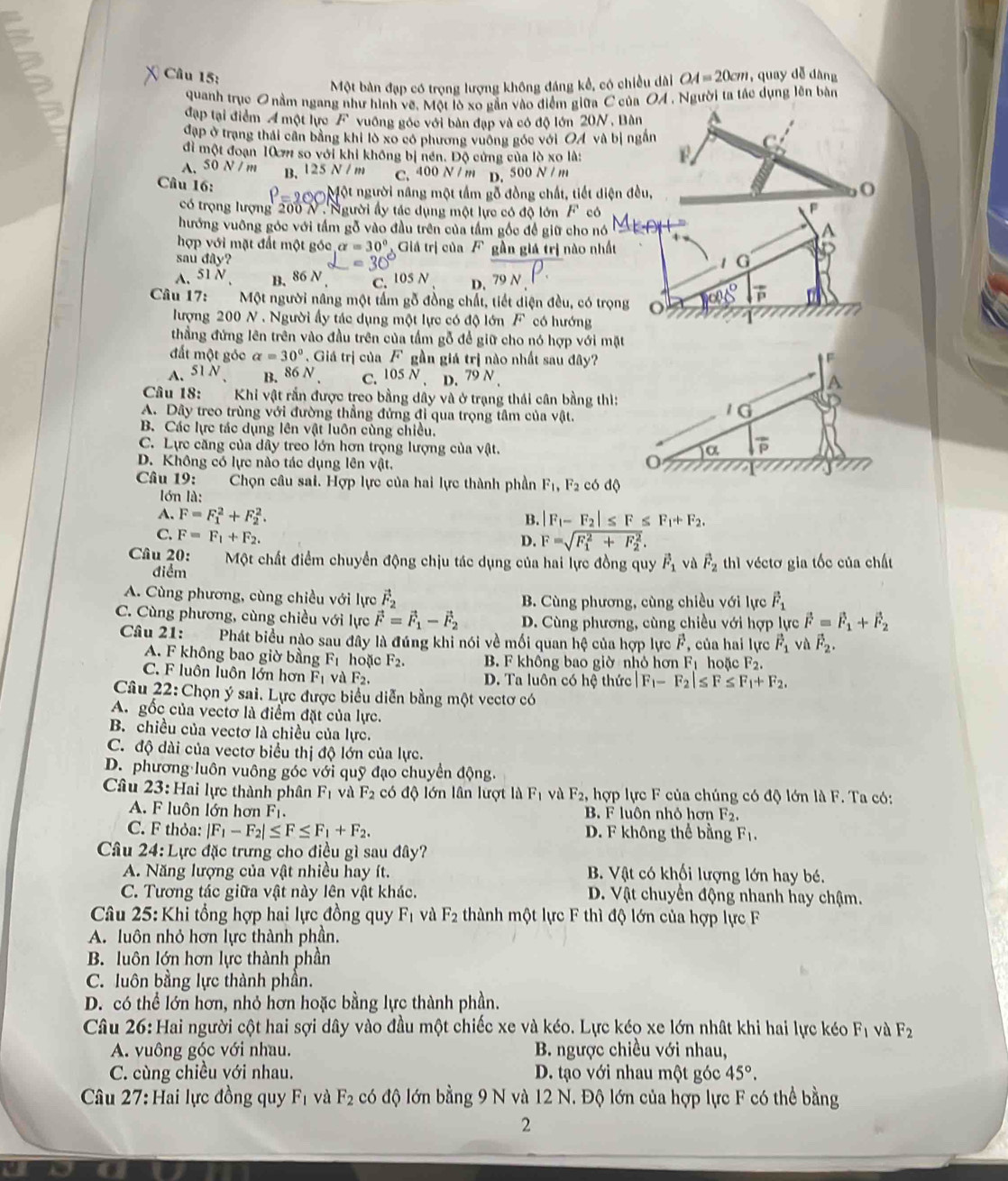 OA=20cm quay dễ đàng
Một bàn đạp có trọng lượng không đáng kể, có chiều dài
quanh trục 0 nằm ngang như hình vẽ. Một lò xo gắn vào điểm giữa C của OA , Người ta tác dụng lên bàn
đạp tại điểm A một lực F vuồng góc với bàn đạp và có độ lớn 20N , Bàn a
đạp ở trạng thái cần bằng khi lò xo có phương vuông góc với OA và bị ngắn
C
đi một đoạn 10 m so với khi không bị nền. Độ cứng của lò xo là:
A.50 N /m B. 125 N / m C. 400 N / m D. 500 N / m
Câu 16: P=200 Một người năng một tầm gỗ đồng chất, tiết diện đều,
O
có trọng lượng 200 N .Người ấy tác dụng một lực có độ lớn F có
hướng vuỡng góc với tấm gỗ vào đầu trên của tầm gốc để giữ cho nó
A
hợp với mặt đất một góc alpha =30° Giá trị của Fgần giá trị nào nhất
sau day
=30° / G
A. 51N B. 86N C. 105 A D. 79N
Câu 17: Một người nâng một tấm gỗ đồng chất, tiết diện đều, có trọng o 108° vector P
lượng 200 N . Người ấy tác dụng một lực có độ lớn F có hướng
thẳng đứng lên trên vào đầu trên của tấm gỗ để giữ cho nó hợp với mặt
đất một góc alpha =30° Giá trị của F gần giá trị nào nhất sau đây?
=
A、 51N B. 86N C. 105N. D. 79N.
A
Câu 18: Khi vật rắn được treo bằng dây và ở trạng thái cân bằng thì:
A. Dây treo trùng với đường thẳng đứng đi qua trọng tâm của vat
10
B. Các lực tác dụng lên vật luôn cùng chiều.
C. Lực căng của dây treo lớn hơn trọng lượng của vật. a overline P
D. Không có lực nào tác dụng lên vật.
     
Câu 19:  Chọn câu sai. Hợp lực của hai lực thành phần F_1,F_2cbdQ
lớn là:
A. F=F_1^(2+F_2^2. B. |F_1)-F_2|≤ F≤ F_1+F_2.
C. F=F_1+F_2.
D. F=sqrt (F_1)^2+F_2^2.
Câu 20: Một chất điểm chuyển động chịu tác dụng của hai lực đồng quy vector F_1 vù vector F_2 thì véctơ gia tốc của chất
điểm
A. Cùng phương, cùng chiều với lực vector F_2 B. Cùng phương, cùng chiều với lực vector F_1
C. Cùng phương, cùng chiều với lực vector F=vector F_1-vector F_2 D. Cùng phương, cùng chiều với hợp lực vector F=vector F_1+vector F_2
Cầâu 21: Phát biểu nào sau đây là đúng khi nói về mối quan hệ của hợp lực F, của hai lực vector F_1 và vector F_2.
A. F không bao giờ bằng F_1 hoặc F_2. B. F không bao giờ nhỏ hơn Fị hoặc F_2.
C. F luôn luôn lớn hơn F_1 và F_2. D. Ta luôn có hệ thức |F_1-F_2|≤ F≤ F_1+F_2.
Câu 22: Chọn ý sai. Lực được biểu diễn bằng một vectơ có
A. gốc của vectơ là điểm đặt của lực.
B. chiều của vectơ là chiều của lực.
C. độ dài của vectơ biểu thị độ lớn của lực.
D. phương luôn vuông góc với quỹ đạo chuyển động.
Câu 23: Hai lực thành phân F_1 và F_2 có độ lớn lần lượt là F_1 và F_2, hợp lực F của chúng có độ lớn là F. Ta có:
A.  F luôn lớn hơn F B. F luôn nhỏ hơn F_2.
C. F thỏa: |F_1-F_2|≤ F≤ F_1+F_2. D. F không thể bằng F_1.
Câu 24:L ực đặc trưng cho điều gì sau đây?
A. Năng lượng của vật nhiều hay ít. B. Vật có khối lượng lớn hay bé.
C. Tương tác giữa vật này lên vật khác. D. Vật chuyển động nhanh hay chậm.
* Câu 25: Khi tổng hợp hai lực đồng quy F_1 và F_2 thành một lực F thì độ lớn của hợp lực F
A. luôn nhỏ hơn lực thành phần.
B. luôn lớn hơn lực thành phần
C. luôn bằng lực thành phần.
D. có thể lớn hơn, nhỏ hơn hoặc bằng lực thành phần.
Câu 26: Hai người cột hai sợi dây vào đầu một chiếc xe và kéo. Lực kéọ xe lớn nhật khi hai lực kéo F_1 và F_2
A. vuông góc với nhau.  B. ngược chiều với nhau,
C. cùng chiều với nhau. D. tạo với nhau một góc 45°.
Câu 27: Hai lực đồng quy F_1 và F_2 có độ lớn bằng 9 N và 12 N. Độ lớn của hợp lực F có thể bằng
2