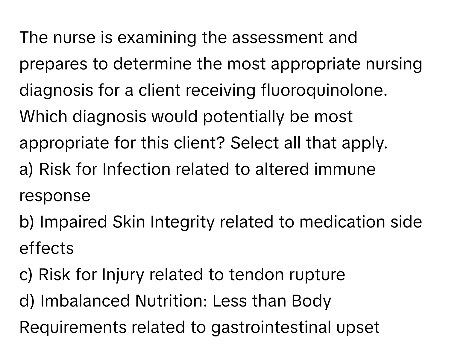 The nurse is examining the assessment and prepares to determine the most appropriate nursing diagnosis for a client receiving fluoroquinolone. Which diagnosis would potentially be most appropriate for this client? Select all that apply.

a) Risk for Infection related to altered immune response
b) Impaired Skin Integrity related to medication side effects
c) Risk for Injury related to tendon rupture
d) Imbalanced Nutrition: Less than Body Requirements related to gastrointestinal upset