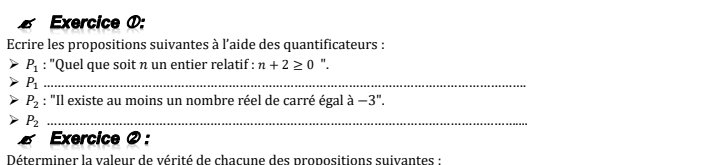 Exercice ①: 
Ecrire les propositions suivantes à l’aide des quantificateurs :
P_1 : ''Quel que soit n un entier relatif : n+2≥ 0 ".
P_1 _
P_2 : "Il existe au moins un nombre réel de carré égal à -3''.
P_2 _ 
Exercice ② : 
Déterminer la valeur de vérité de chacune des propositions suivantes :