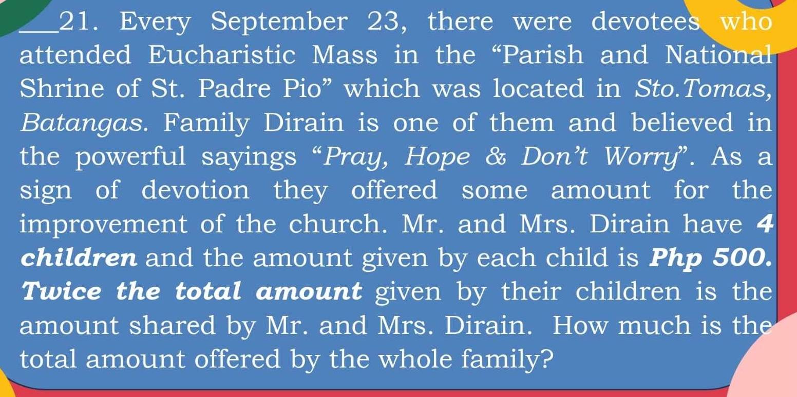 Every September 23, there were devotees who 
attended Eucharistic Mass in the “Parish and National 
Shrine of St. Padre Pio” which was located in Sto.Tomas, 
Batangas. Family Dirain is one of them and believed in 
the powerful sayings “Pray, Hope & Don’t Worry”. As a 
sign of devotion they offered some amount for the 
improvement of the church. Mr. and Mrs. Dirain have 4
children and the amount given by each child is Php 500. 
Twice the total amount given by their children is the 
amount shared by Mr. and Mrs. Dirain. How much is the 
total amount offered by the whole family?