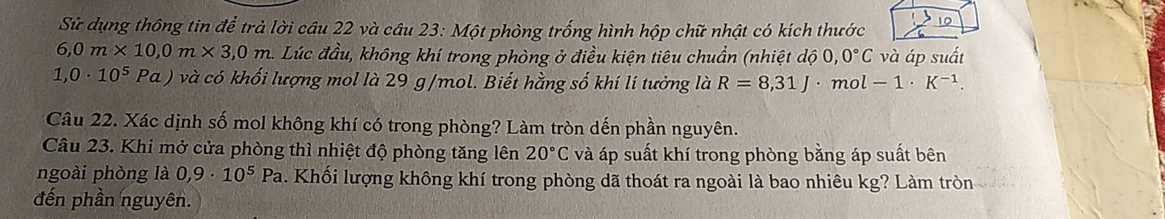 Sử dụng thông tin để trả lời câu 22 và câu 23: Một phòng trống hình hộp chữ nhật có kích thước 10
6,0m* 10,0m* 3,0m C Lúc đầu, không khí trong phòng ở điều kiện tiêu chuẩn (nhiệt ở 100,0,0°C và áp suất
1,0· 10^5 Pa ( ) và có khối lượng mol là 29 g/mol. Biết hằng số khí lí tưởng là R=8,31J ·mol -1· K^(-1). 
Câu 22. Xác dịnh số mol không khí có trong phòng? Làm tròn dến phần nguyên. 
Câu 23. Khi mở cửa phòng thì nhiệt độ phòng tăng lên 20°C và áp suất khí trong phòng bằng áp suất bên 
ngoài phòng là 0,9· 10^5Pa. Khối lượng không khí trong phòng dã thoát ra ngoài là bao nhiêu kg? Làm tròn 
đến phần nguyên.