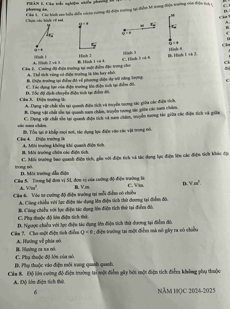 PHÀN I. Câu trắc nghiệm nhiều phương an
phương án. C. l
Câu 1. Các hình sau biểu diễn véctơ cường độ điện trường tại điểm M trong điện trường của điện tích Q
D. 
M
Câu 9
Chọn các hình voverline e sai.
Q<0</tex>
A.
M vector E_M vector E_M
B.
Q>0
C
D
Q<0</tex>
vector E_M Câu
Hình 1 Hình 2 Hình 3 Hình 4
A. Hình 2 và 3. B. Hình 1 và 4. C. Hình 3 và 4. D. Hình 1 và 2.
Câ
Câu 2. Cường độ điện trường tại một điểm đặc trưng cho điệ
A. Thể tích vùng có điện trường là lớn hay nhỏ.
B. Điện trường tại điểm đó về phương diện dự trữ năng lượng.
C
C. Tác dụng lực của điện trường lên điện tích tại điểm đó.
D. Tốc độ dịch chuyển điện tích tại điểm đó.
Câu 3. Điện trường là:
A. Dạng vật chất tồn tại quanh điện tích và truyền tương tác giữa các điện tích.
B. Dạng vật chất tồn tại quanh nam châm, truyền tương tác giữa các nam châm.
C. Dạng vật chất tồn tại quanh điện tích và nam châm, truyền tương tác giữa các điện tích và giữa
các nam châm.
D. Tồn tại ở khắp mọi nơi, tác dụng lực điện vào các vật trong nó.
Câu 4. .Điện trường là
A. Môi trường không khí quanh điện tích.
B. Môi trường chứa các điện tích.
C. Môi trường bao quanh điện tích, gắn với điện tích và tác dụng lực điện lên các điện tích khác đặt
trong nó.
D. Môi trường dẫn điện
Câu 5. Trong hệ đơn vị SI, đơn vị của cường độ điện trường là:
A. V/m^2. B. V.m. C. V/m. D. V.m^2.
Câu 6. Véc tơ cường độ điện trường tại mỗi điểm có chiều
A. Cùng chiều với lực điện tác dụng lên điện tích thử dương tại điểm đó.
B. Cùng chiều với lực điện tác dụng lên điện tích thử tại điểm đó.
C. Phụ thuộc độ lớn điện tích thử.
D. Ngược chiều với lực điện tác dụng lên điện tích thử dương tại điểm đó.
Câu 7. Cho một điện tích điểm Q<0</tex> ; điện trường tại một điểm mà nó gây ra có chiều
A. Hướng về phía nó.
B. Hướng ra xa nó.
C. Phụ thuộc độ lớn của nó.
D. Phụ thuộc vào điện môi xung quanh quanh.
Câu 8. Độ lớn cường độ điện trường tại một điểm gây bởi một điện tích điểm không phụ thuộc
A. Độ lớn điện tích thử.
6 NăM HỌC 2024-2025