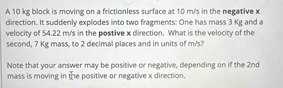 A 10 kg block is moving on a frictionless surface at 10 m/s in the negative x
direction. It suddenly explodes into two fragments: One has mass 3 Kg and a 
velocity of 54.22 m/s in the postive x direction. What is the velocity of the 
second, 7 Kg mass, to 2 decimal places and in units of m/s? 
Note that your answer may be positive or negative, depending on if the 2nd
mass is moving in the positive or negative x direction.