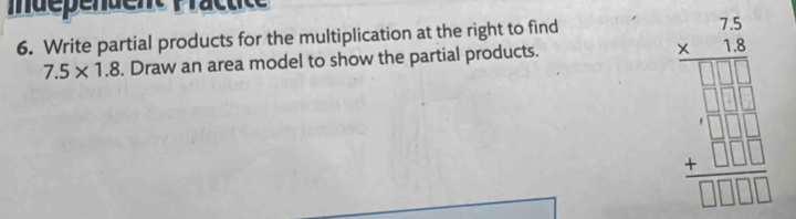 idépendent Practice 
6. Write partial products for the multiplication at the right to find
7.5* 1.8. Draw an area model to show the partial products.
beginarrayr 2.3 * 3.6 hline □  -□ □  hline □ □ □  +□ □ □  hline □ □ □  hline □ □ □ endarray