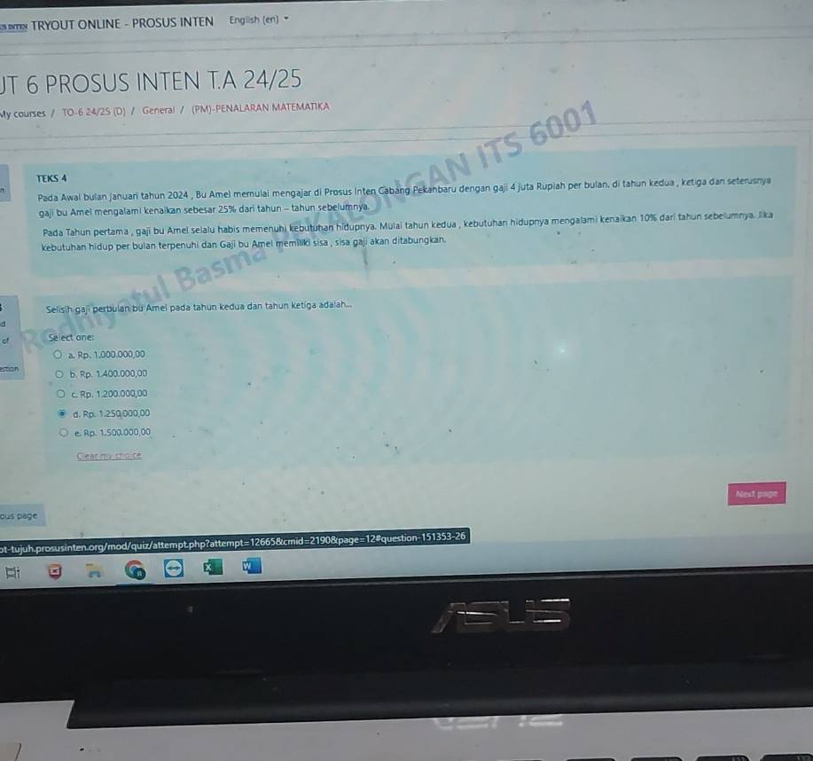 TRYOUT ONLINE - PROSUS INTEN English (en) 
UT 6 PROSUS INTEN T.A 24/25
My courses / TO-6 24/2S (D) / General / (PM)-PENALARAN MATEMATIKA
TEKS 4
Pada Awal bulan januari tahun 2024 , Bu Amel memulai mengajar di Prosus Inten Cabang Pekanbaru dengan gaji 4 juta Rupiah per bulan. di tahun kedua , ketiga dan seterusnya
gaji bu Amel mengalami kenaikan sebesar 25% dari tahun - tahun sebelumnya
Pada Tahun pertama , gaji bu Amel selalu habis memenühi kebutuhan hidupnya. Mulai tahun kedua , kebutuhan hidupnya mengalami kenaikan 10% dari tahun sebelumnya. lika
kebutuhan hidup per bulan terpenuhi dan Gaji bu Amel memiliki sisa , sisa gaji akan ditabungkan
Selisih gaji perbulan bu Amel pada tahun kedua dan tahun ketiga adalah...
Select one:
a. Rp. 1,000.000,00
estion b. Rp. 1.400.000,00
c. Rp. 1.200.000,00
d. Rp. 1.250,000,00
e. Rp. 1.500.000,00
Clear my cho ce
Nest page
ous page
ot-tujuh.prosusinten.org/mod/quiz/attempt.php?attempt=12665&cmid=2190&page=12#question-151353-26