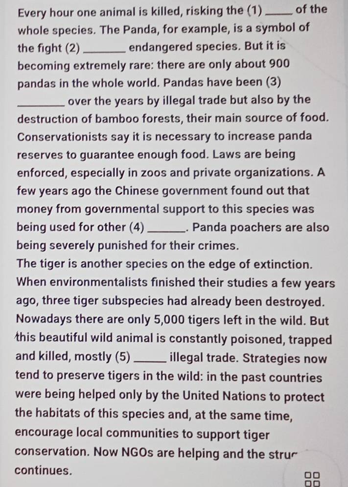 Every hour one animal is killed, risking the (1) _of the 
whole species. The Panda, for example, is a symbol of 
the fight (2) _endangered species. But it is 
becoming extremely rare: there are only about 900
pandas in the whole world. Pandas have been (3) 
_over the years by illegal trade but also by the 
destruction of bamboo forests, their main source of food. 
Conservationists say it is necessary to increase panda 
reserves to guarantee enough food. Laws are being 
enforced, especially in zoos and private organizations. A 
few years ago the Chinese government found out that 
money from governmental support to this species was 
being used for other (4)_ . Panda poachers are also 
being severely punished for their crimes. 
The tiger is another species on the edge of extinction. 
When environmentalists finished their studies a few years 
ago, three tiger subspecies had already been destroyed. 
Nowadays there are only 5,000 tigers left in the wild. But 
this beautiful wild animal is constantly poisoned, trapped 
and killed, mostly (5) _illegal trade. Strategies now 
tend to preserve tigers in the wild: in the past countries 
were being helped only by the United Nations to protect 
the habitats of this species and, at the same time, 
encourage local communities to support tiger 
conservation. Now NGOs are helping and the stru 
continues.