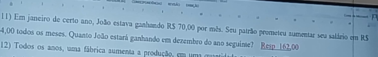 omoçô eeão dção 
11) Er janeiro de certo ano, João estava ganhando R$ 70,00 por mês. Seu patrão prometeu aumentar seu salário em R$
4,00 todos os meses. Quanto João estará ganhando em dezembro do ano seguinte? Resp 162,00
12) Todos os anos, uma fábrica aumenta a produção, em uma quantidao