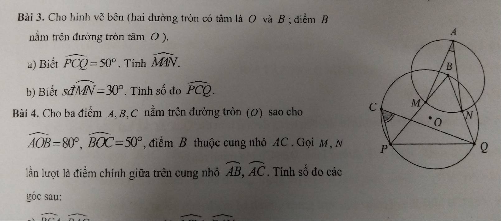 Cho hình vẽ bên (hai đường tròn có tâm là O và B; điểm B 
nằm trên đường tròn tâm 0 ). 
a) Biết widehat PCQ=50°. Tính widehat MAN. 
b) Biết sdwidehat MN=30°. Tính số đo widehat PCQ. 
Bài 4. Cho ba điểm A, B, C nằm trên đường tròn (O) sao cho
widehat AOB=80°, widehat BOC=50° , điểm B thuộc cung nhỏ AC. Gọi M, N 
lần lượt là điểm chính giữa trên cung nhỏ widehat AB, widehat AC. Tính số đo các 
góc sau: