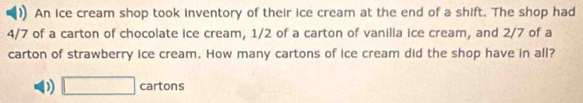 An ice cream shop took inventory of their ice cream at the end of a shift. The shop had
4/7 of a carton of chocolate ice cream, 1/2 of a carton of vanilia ice cream, and 2/7 of a
carton of strawberry ice cream. How many cartons of ice cream did the shop have in all?
D □ cartons