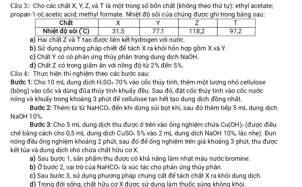 Cho các chất X, Y, Z, và T là một trong số bốn chất (không theo thứ tự): ethyl acetate;
propan-1-ol; acetic acid; methyl formate. Nhiệt độ sôi của chúng được ghi trong bảng sau:
a) Hai chất Z và T tạo được liên kết hydrogen với nước.
b) Sử dụng phương pháp chiết để tách X ra khỏi hỗn hợp gồm X và Y.
c) Chất Y có có phản ứng thủy phân trong dung dịch NaOH.
d) Chất Z có trong giấm ăn với nồng độ từ 2% đến 5%.
Câu 4: Thực hiện thí nghiệm theo các bước sau:
Bước 1: Cho 10 mL dung dịch H_2S( 04 70% vào cốc thủy tinh, thêm một lượng nhỏ cellulose
(bông) vào cốc và dùng đũa thủy tinh khuấy đều. Sau đó, đặt cốc thủy tinh vào cốc nước
hóng và khuấy trong khoảng 3 phút để cellulose tan hết tạo dung dịch đồng nhất.
Bước 2: Thêm từ từ NaHCO₃ đến khi dừng sủi bọt khí, sau đó thêm tiếp 5 mL dung dịch
NaOH 10%.
Bước 3: Cho 5 mL dung dịch thu được ở trên vào ống nghiệm chứa Cu(OH) 2 (được điều
chế bằng cách cho 0,5 mL dung dịch CuSO₄ 5% vào 2 mL dung dịch NaOH 10%, lắc nhẹ). Đun
nóng đều ống nghiệm khoảng 2 phút, sau đó để ống nghiệm trên giá khoảng 3 phút, thu được
kết tủa và dung dịch chó chứa chất hữu cơ X.
a) Sau bước 1, sản phẩm thu được có khả năng làm nhạt màu nước bromine.
b) Ở bước 2, vai trò của NaH CO_3 là xúc tác cho phản ứng thủy phân.
c) Sau bước 3, sử dụng phương pháp chưng cất để tách chất X ra khỏi dung dịch.
d) Trong đời sốna, chất hữu cơ X được sử dung làm thuốc súng không khói.