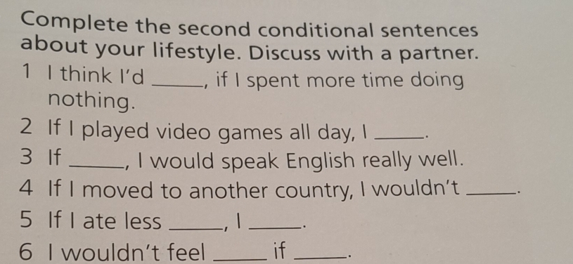 Complete the second conditional sentences 
about your lifestyle. Discuss with a partner. 
1 I think I'd _, if I spent more time doing 
nothing. 
2 If I played video games all day, I _. 
3 If _, I would speak English really well. 
4 If I moved to another country, I wouldn’t _. 
5 If I ate less _, 1 _. 
6 I wouldn't feel _if _.