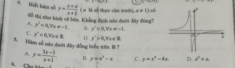 (-2;2)
C (-2,0)
D (+, 
4. Biết hàm số y= (x+a)/x+1  ( # là số thực cho trước, a!= 1) có
đồ thị như hình vẽ bên. Khẳng định nào dưới đây đúng?
A. y'<0</tex>, forall x!= -1. B. y'>0, forall x!= -1.
C. y'<0</tex>, forall x∈ R. D. y'>0, forall x∈ R. 
5. Hàm số nào dưới đây đồng biến trên R ?
A. y= (3x-1)/x+1 . B. y=x^3-x. C. y=x^4-4x. D. x^3+x. 
6. Chọ hàn