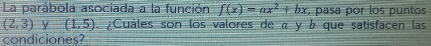 La parábola asociada a la función f(x)=ax^2+bx , pasa por los puntos
(2,3) y (1,5). ¿Cuáles son los valores de α y b que satisfacen las 
condiciones?