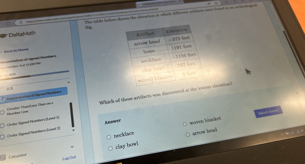 The table below shows the elevation at which different artifacts were found in an archeological 
https://www.deltamath.com/app/student/3444727/23992223/0f1950af0e4e39232057665abd2803f9 
dig. 
DeltaMath 
- Back to Home 
terpretation of signed Numbers 
== October 4 at 11xx 0 PM 
45% 
Interpretation of Signed Numbers 
(1.3) 
Which of these artifacts was discovered at t elevation? 
Number Line Greater Than/Less Than on a 
woven blanket Submit Answer 
Order Signed Numbers (Level 1) 
Order Signed Numbers (Level 2) Answer 
necklace 
arrow head 
Log Out clay bowl 
Calculator