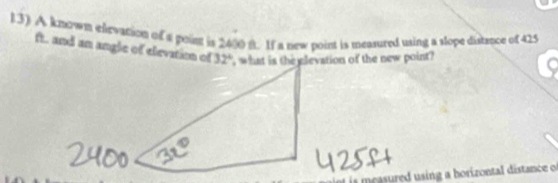 l3) A known eevation of a poim is 2400 f. If a new point is measured using a slope distance of 425
ft. and an angle of elevation of 32° , what is the elevation of the new point? 
s ured sing a horizontal distance f