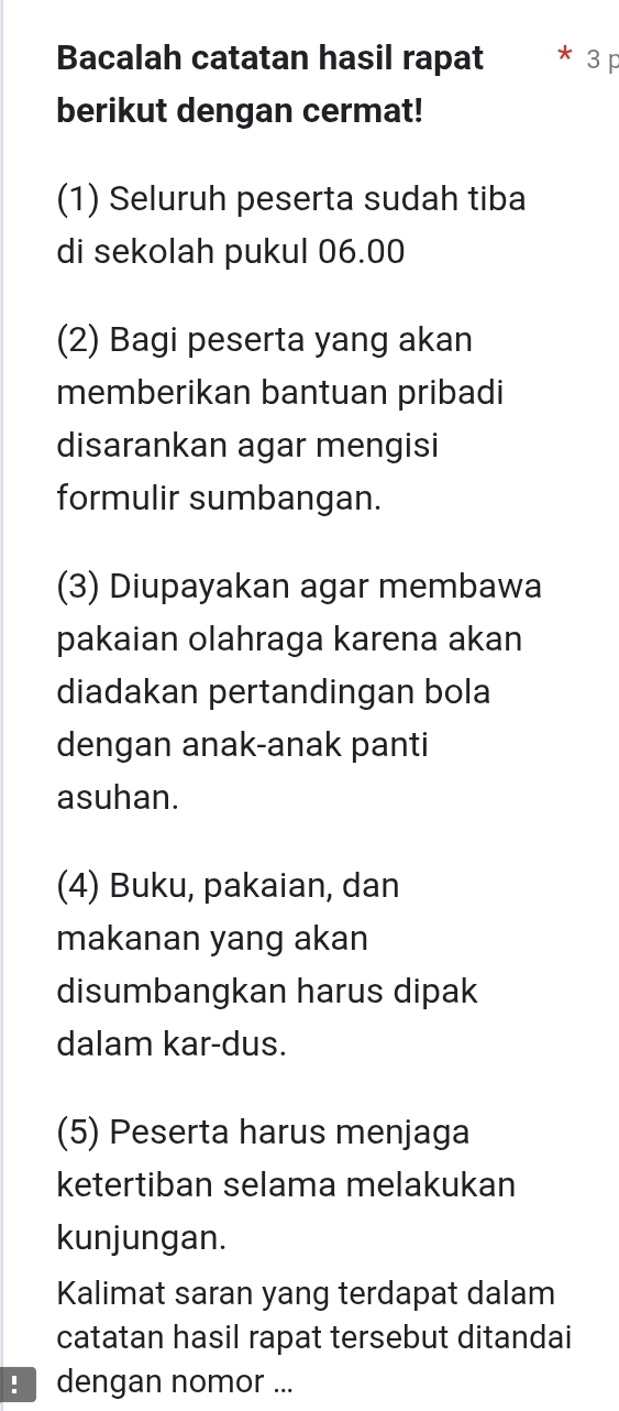 Bacalah catatan hasil rapat * 3 p 
berikut dengan cermat! 
(1) Seluruh peserta sudah tiba 
di sekolah pukul 06.00
(2) Bagi peserta yang akan 
memberikan bantuan pribadi 
disarankan agar mengisi 
formulir sumbangan. 
(3) Diupayakan agar membawa 
pakaian olahraga karena akan 
diadakan pertandingan bola 
dengan anak-anak panti 
asuhan. 
(4) Buku, pakaian, dan 
makanan yang akan 
disumbangkan harus dipak 
dalam kar-dus. 
(5) Peserta harus menjaga 
ketertiban selama melakukan 
kunjungan. 
Kalimat saran yang terdapat dalam 
catatan hasil rapat tersebut ditandai 
dengan nomor ...