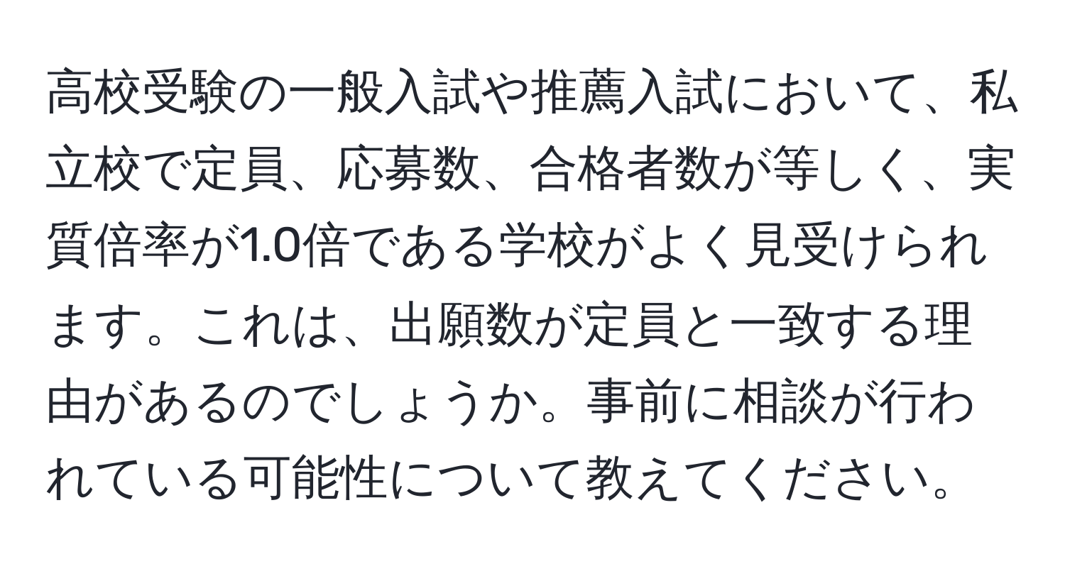 高校受験の一般入試や推薦入試において、私立校で定員、応募数、合格者数が等しく、実質倍率が1.0倍である学校がよく見受けられます。これは、出願数が定員と一致する理由があるのでしょうか。事前に相談が行われている可能性について教えてください。