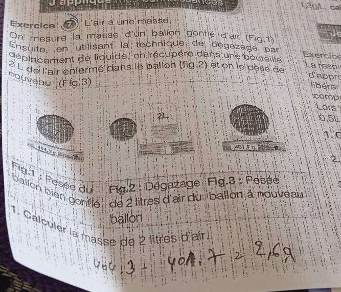 erces 1,3g/L, cal 
Exercice L'air à une masse 
On mesure la masse d'un ballon gonflé d'air (Fig.1) 
Ensuite, en utilisant' la technique de dégazage par 
déplacement de liquide, on récupère dans une bouteilte 
Exercice 
2 L de l'air enfermé dans le ballon (fig 2) et on le pèse de 
La respi 
d'appro 
nouveau (Fig 3) 
libérer 
comp 
Lors 
2
0.5L
1C
401, 9
4,3 σ
2 
Fig.1 : Pesée du Fig.2 : Dégazage Fig.3 : Pesée 
ballon bien gonflé de 2 litres d'air du ballon à nouveau 
ballon 
1. Calculer la masse de 2 litres d'air