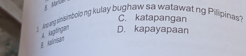 B. ManUel
C. katapangan
3. Ano ang sinisimbolo ng kulay bughaw sa watawat ng Pilipinas?
A. kagitingan
D. kapayapaan
B. kalinisan