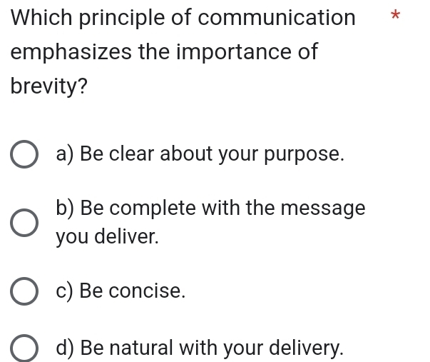 Which principle of communication *
emphasizes the importance of
brevity?
a) Be clear about your purpose.
b) Be complete with the message
you deliver.
c) Be concise.
d) Be natural with your delivery.