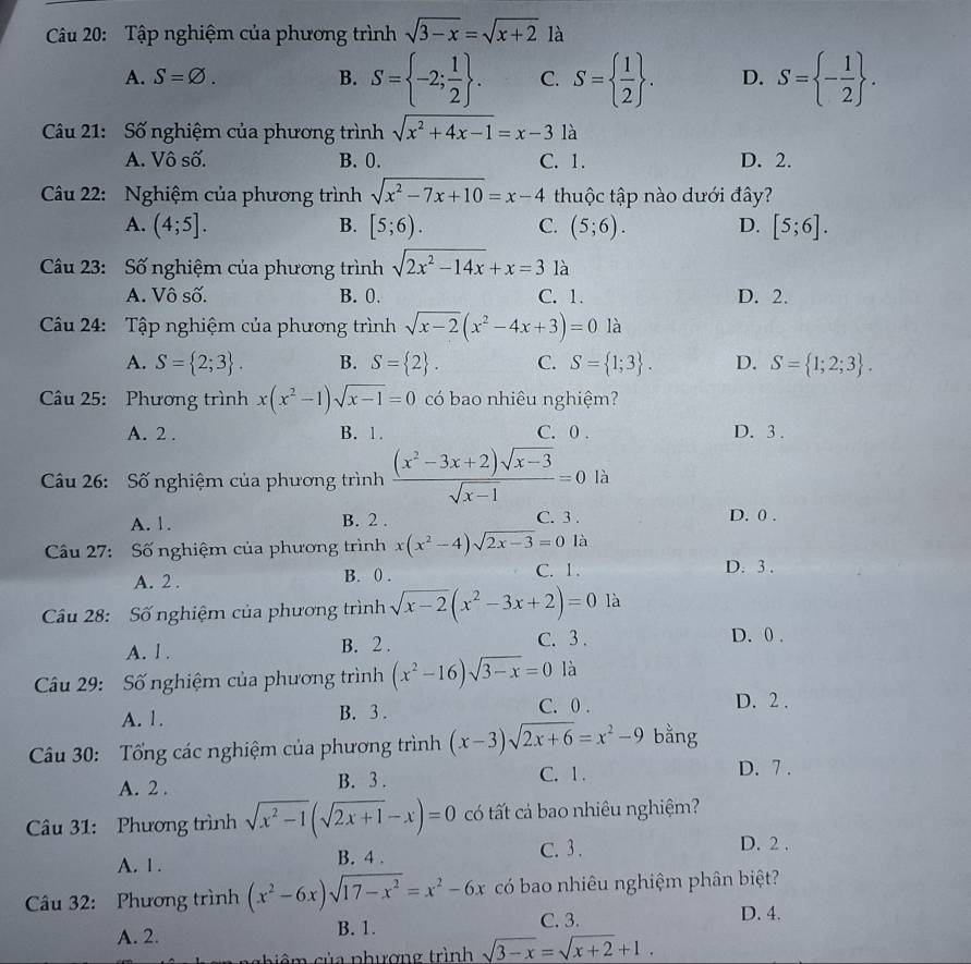 Tập nghiệm của phương trình sqrt(3-x)=sqrt(x+2) là
A. S=varnothing . B. S= -2; 1/2  . C. S=  1/2  . D. S= - 1/2  .
Câu 21: Số nghiệm của phương trình sqrt(x^2+4x-1)=x-3 là
A. Vô số. B. 0. C. 1. D. 2.
Câu 22: Nghiệm của phương trình sqrt(x^2-7x+10)=x-4 thuộc tập nào dưới đây?
A. (4;5]. B. [5;6). C. (5;6). D. [5;6].
Câu 23: Số nghiệm của phương trình sqrt(2x^2-14x)+x=3 là
A. Vô số. B. 0. C. 1. D. 2.
Câu 24: Tập nghiệm của phương trình sqrt(x-2)(x^2-4x+3)=0la
A. S= 2;3 . B. S= 2 . C. S= 1;3 . D. S= 1;2;3 .
Cầu 25: Phương trình x(x^2-1)sqrt(x-1)=0 có bao nhiêu nghiệm?
A. 2 . B. 1. C. 0 . D. 3 .
Câu 26: Số nghiệm của phương trình  ((x^2-3x+2)sqrt(x-3))/sqrt(x-1) =0 là
A. 1. B. 2 . C. 3 . D. 0 .
Câu 27: Số nghiệm của phương trình x(x^2-4)sqrt(2x-3)=0la
A. 2 . B. 0.
C. 1. D. 3 .
Câu 28: Số nghiệm của phương trình sqrt(x-2)(x^2-3x+2)=0 là
A. l . B. 2 .
C. 3 . D. 0 .
Cầu 29: Số nghiệm của phương trình (x^2-16)sqrt(3-x)=0 là
A. 1. B. 3 .
C. 0 . D. 2 .
Câu 30: Tổng các nghiệm của phương trình (x-3)sqrt(2x+6)=x^2-9 bằng
A. 2 . B. 3 . C. 1 . D. 7 .
Câu 31: Phương trình sqrt(x^2-1)(sqrt(2x+1)-x)=0 có tất cả bao nhiêu nghiệm?
A. 1 . B. 4 . C. 3 .
D. 2 .
Câu 32: Phương trình (x^2-6x)sqrt(17-x^2)=x^2-6x có bao nhiêu nghiệm phân biệt?
C. 3. D. 4.
A. 2. B. 1.
n  g hiêm của phương trình sqrt(3-x)=sqrt(x+2)+1.