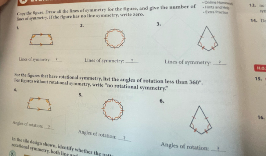 Online Homexos 12. no 
Copy the figure. Draw all the lines of symmetry for the figure, and give the number of * Hints and Help 
* Extra Practice syn 
lines of symmetry. If the figure has no line symmetry, write zero. 
14. D 
1. 
2, 
3. 
Lines of symmetry:_ ? Lines of symmetry: _? Lines of symmetry: I_ 7 
H.O. 
For the figures that have rotational symmetry, list the angles of rotation less than 360°. 
15. 
For figures without rotational symmetry, write “no rotational symmetry” 
4. 
5. 
6. 
16. 
Angles of rotation: __? Angles of rotation: _? 
Angles of rotation:_ ? 
In the tile design shown, identify whether the pat 
rotational symmetry, both line and