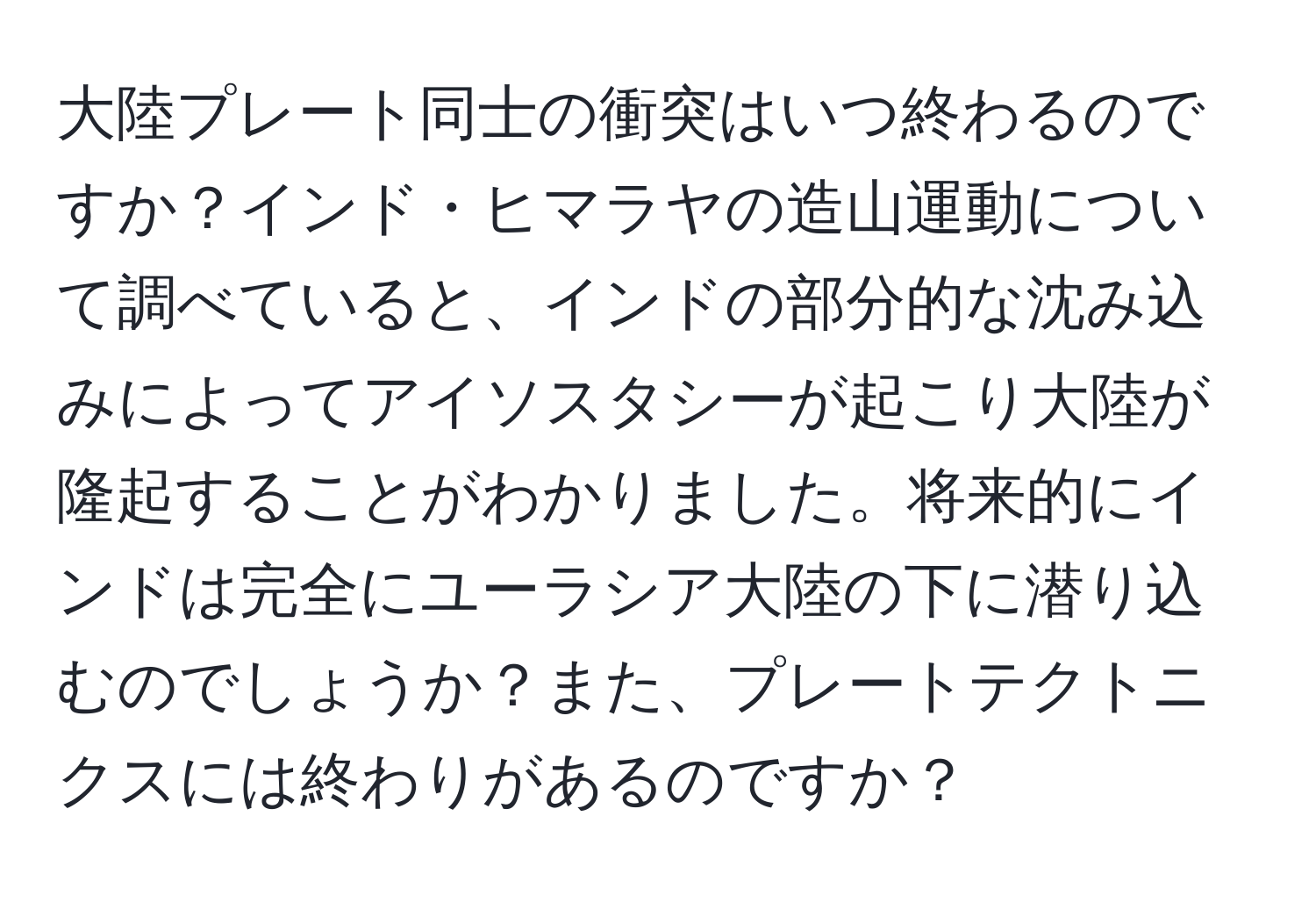 大陸プレート同士の衝突はいつ終わるのですか？インド・ヒマラヤの造山運動について調べていると、インドの部分的な沈み込みによってアイソスタシーが起こり大陸が隆起することがわかりました。将来的にインドは完全にユーラシア大陸の下に潜り込むのでしょうか？また、プレートテクトニクスには終わりがあるのですか？