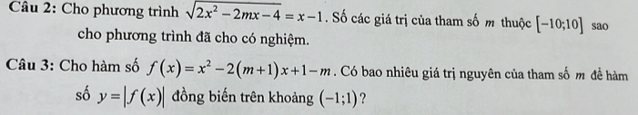 Cho phương trình sqrt(2x^2-2mx-4)=x-1. Số các giá trị của tham số m thuộc [-10;10] sao 
cho phương trình đã cho có nghiệm. 
Câu 3: Cho hàm số f(x)=x^2-2(m+1)x+1-m. Có bao nhiêu giá trị nguyên của tham số m đề hàm 
số y=|f(x)| đồng biến trên khoảng (-1;1) ?