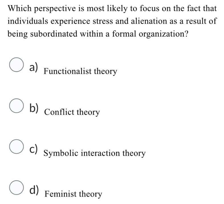 Which perspective is most likely to focus on the fact that
individuals experience stress and alienation as a result of
being subordinated within a formal organization?
a) Functionalist theory
b) Conflict theory
c) Symbolic interaction theory
d) Feminist theory