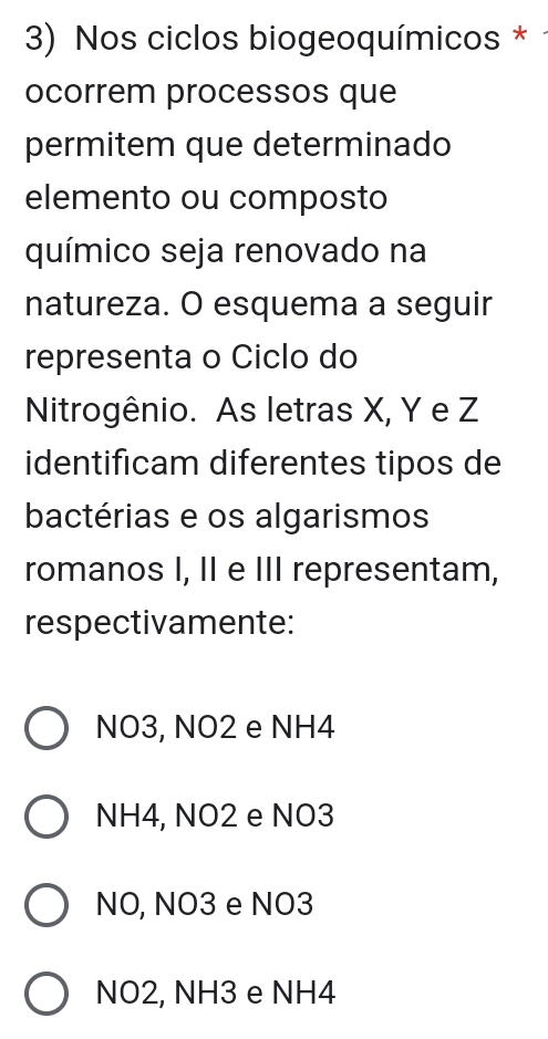 Nos ciclos biogeoquímicos *
ocorrem processos que
permitem que determinado
elemento ou composto
químico seja renovado na
natureza. O esquema a seguir
representa o Ciclo do
Nitrogênio. As letras X, Y e Z
identificam diferentes tipos de
bactérias e os algarismos
romanos I, II e III representam,
respectivamente:
NO3, NO2 e NH4
NH4, NO2 e NO3
NO, NO3 e NO3
NO2, NH3 e NH4