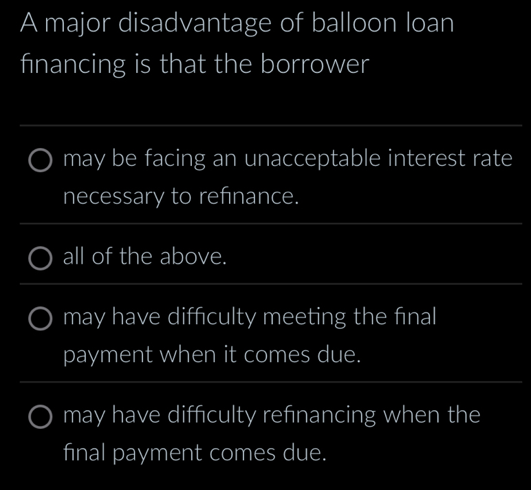 A major disadvantage of balloon loan 
financing is that the borrower 
_ 
may be facing an unacceptable interest rate 
necessary to refinance. 
_ 
_ 
_ 
all of the above. 
_ 
_ 
_ 
may have diffculty meeting the fnal 
payment when it comes due. 
_ 
_ 
may have difficulty refinancing when the 
final payment comes due.