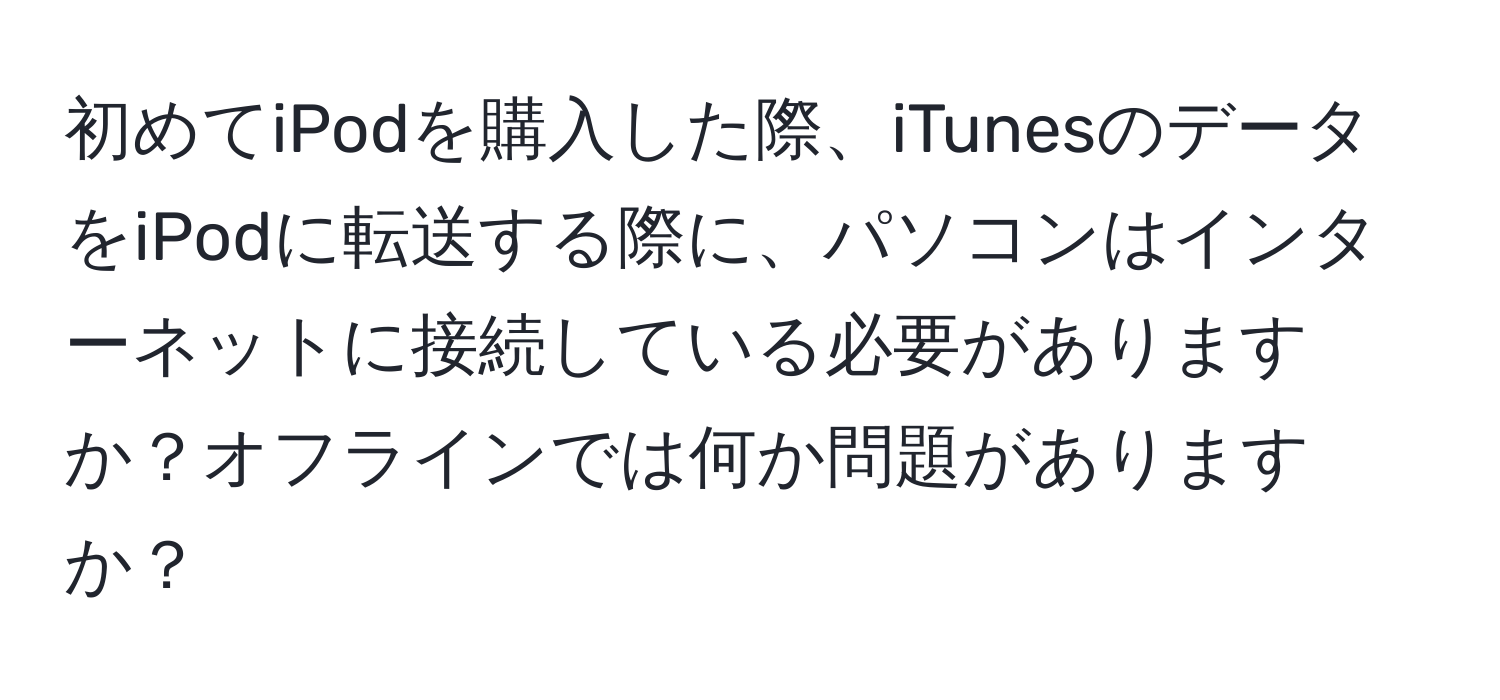 初めてiPodを購入した際、iTunesのデータをiPodに転送する際に、パソコンはインターネットに接続している必要がありますか？オフラインでは何か問題がありますか？