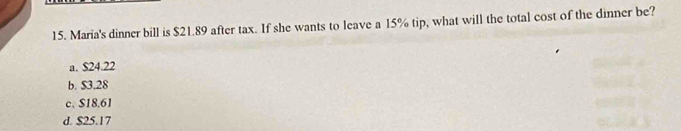 Maria's dinner bill is $21.89 after tax. If she wants to leave a 15% tip, what will the total cost of the dinner be?
a. $24.22
b. $3.28
c. $18.61
d. $25.17