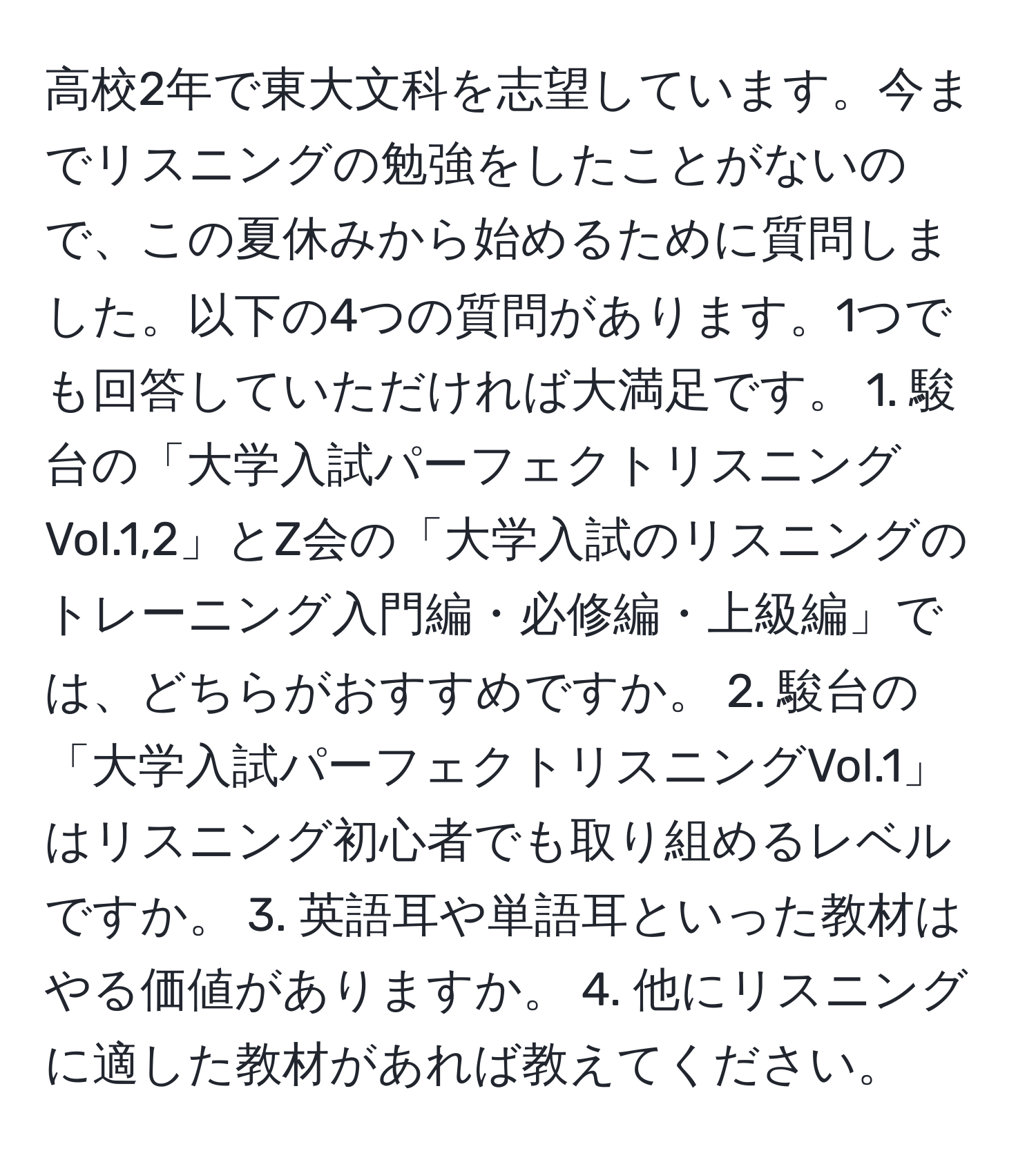 高校2年で東大文科を志望しています。今までリスニングの勉強をしたことがないので、この夏休みから始めるために質問しました。以下の4つの質問があります。1つでも回答していただければ大満足です。 1. 駿台の「大学入試パーフェクトリスニングVol.1,2」とZ会の「大学入試のリスニングのトレーニング入門編・必修編・上級編」では、どちらがおすすめですか。 2. 駿台の「大学入試パーフェクトリスニングVol.1」はリスニング初心者でも取り組めるレベルですか。 3. 英語耳や単語耳といった教材はやる価値がありますか。 4. 他にリスニングに適した教材があれば教えてください。